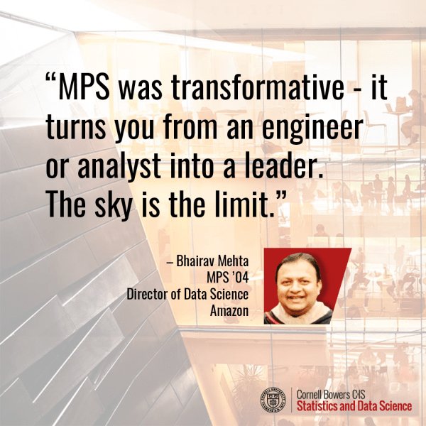 A quote “MPS was transformative - it  turns you from an engineer or analyst into a leader. The sky is the limit.”  Bhairav Mehta MPS ’04 Director of Data Science Amazon